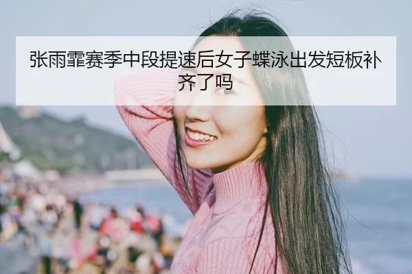 张雨霏赛季中段提速后女子蝶泳出发短板补齐了吗