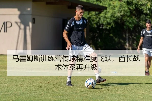 马霍姆斯训练营传球精准度飞跃，酋长战术体系再升级